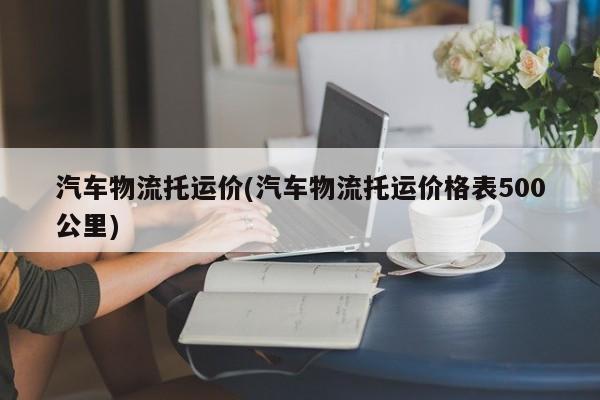 汽车物流托运价(汽车物流托运价格表500公里)