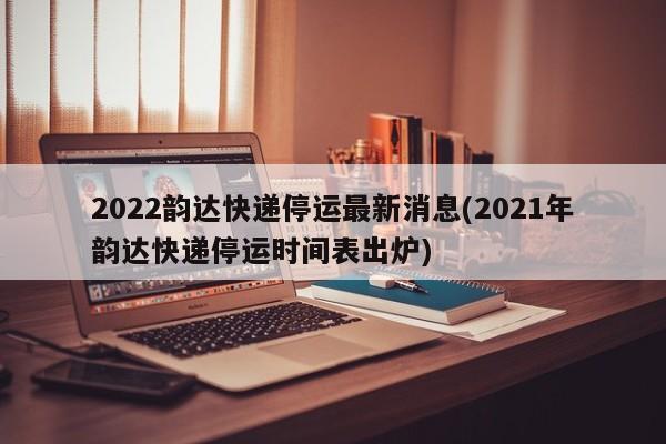 2022韵达快递停运最新消息(2021年韵达快递停运时间表出炉)