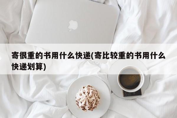 寄很重的书用什么快递(寄比较重的书用什么快递划算)