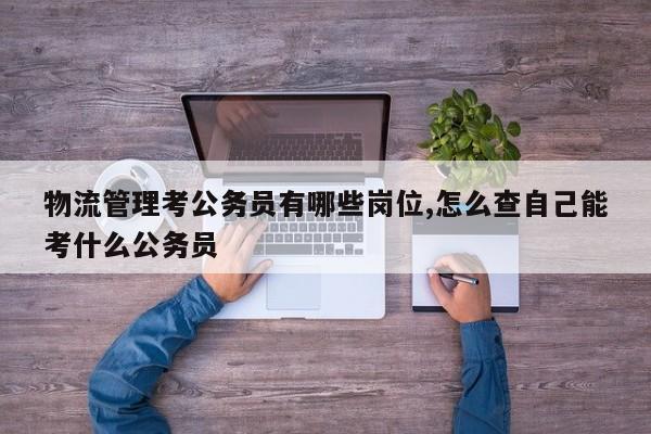 物流管理考公务员有哪些岗位,怎么查自己能考什么公务员