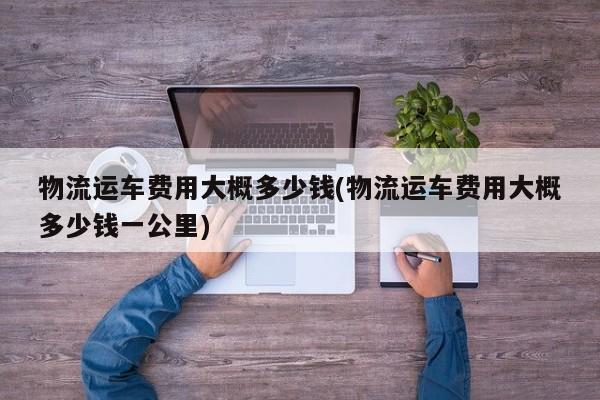 物流运车费用大概多少钱(物流运车费用大概多少钱一公里)