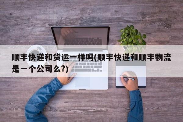 顺丰快递和货运一样吗(顺丰快递和顺丰物流是一个公司么?)