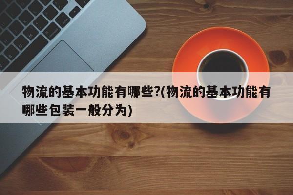 物流的基本功能有哪些?(物流的基本功能有哪些包装一般分为)