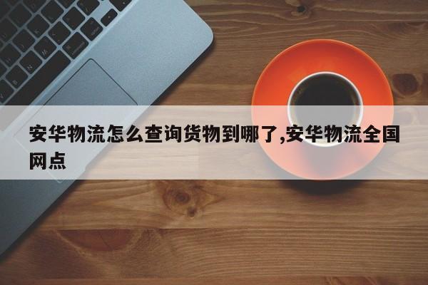 安华物流怎么查询货物到哪了,安华物流全国网点