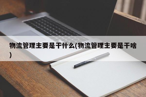 物流管理主要是干什么(物流管理主要是干啥)