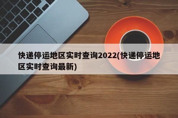 快递停运地区实时查询2022(快递停运地区实时查询最新)