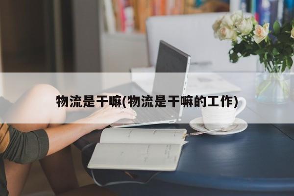 物流是干嘛(物流是干嘛的工作)