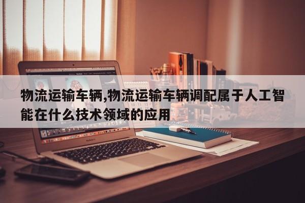 物流运输车辆,物流运输车辆调配属于人工智能在什么技术领域的应用