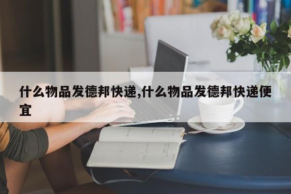 什么物品发德邦快递,什么物品发德邦快递便宜