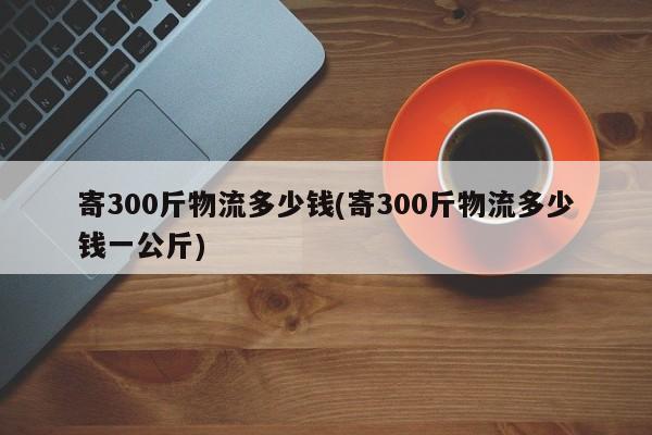 寄300斤物流多少钱(寄300斤物流多少钱一公斤)
