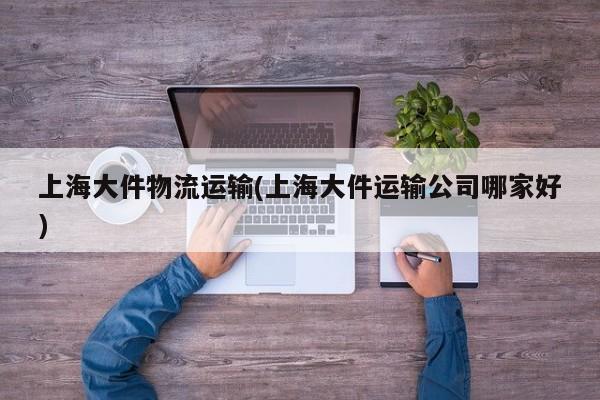 上海大件物流运输(上海大件运输公司哪家好)