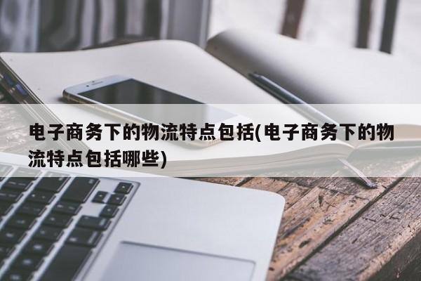 电子商务下的物流特点包括(电子商务下的物流特点包括哪些)