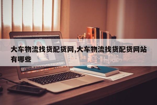 大车物流找货配货网,大车物流找货配货网站有哪些