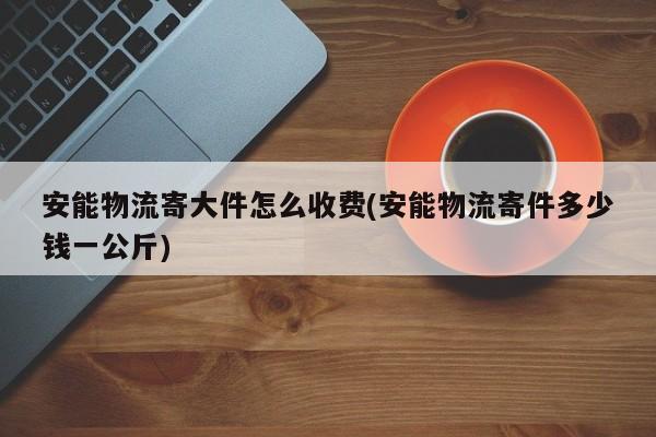 安能物流寄大件怎么收费(安能物流寄件多少钱一公斤)
