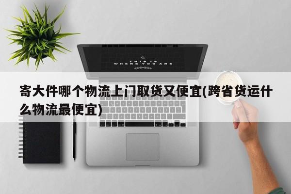 寄大件哪个物流上门取货又便宜(跨省货运什么物流最便宜)