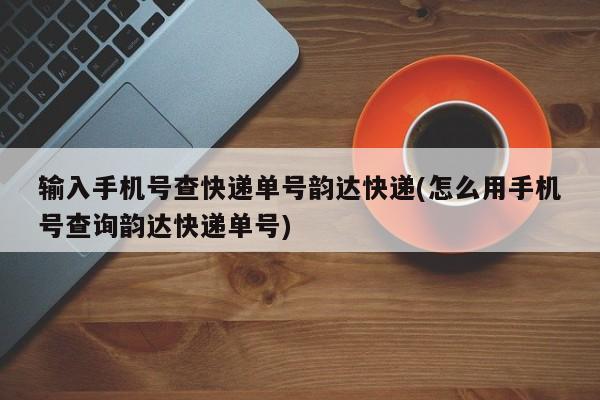 输入手机号查快递单号韵达快递(怎么用手机号查询韵达快递单号)