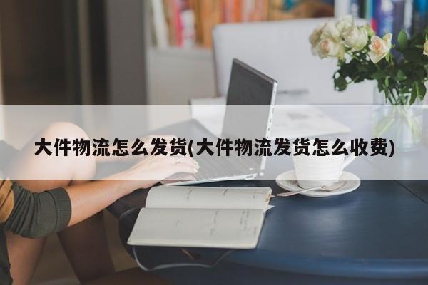大件物流怎么发货(大件物流发货怎么收费)