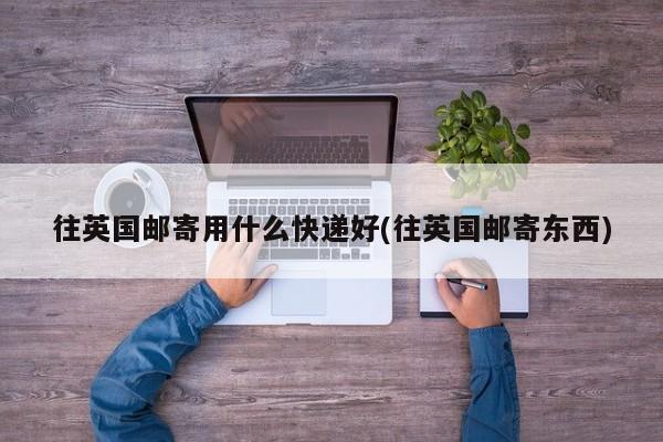 往英国邮寄用什么快递好(往英国邮寄东西)