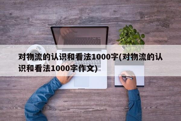 对物流的认识和看法1000字(对物流的认识和看法1000字作文)