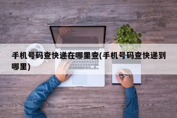 手机号码查快递在哪里查(手机号码查快递到哪里)