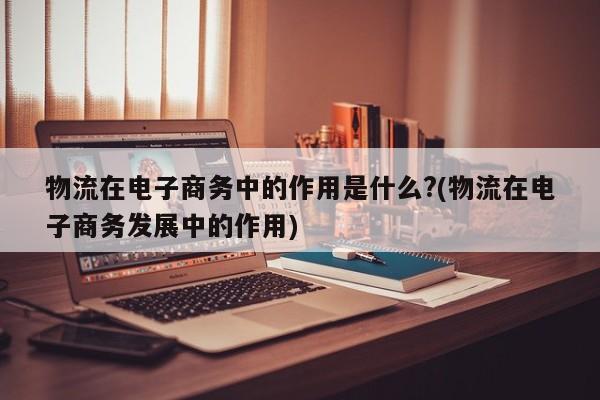 物流在电子商务中的作用是什么?(物流在电子商务发展中的作用)