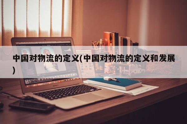 中国对物流的定义(中国对物流的定义和发展)