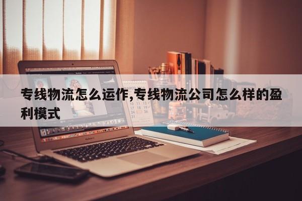 专线物流怎么运作,专线物流公司怎么样的盈利模式