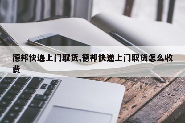 德邦快递上门取货,德邦快递上门取货怎么收费