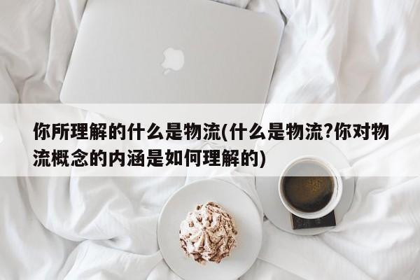 你所理解的什么是物流(什么是物流?你对物流概念的内涵是如何理解的)
