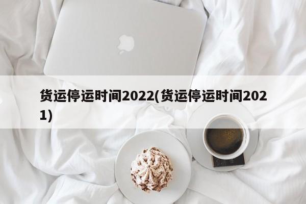 货运停运时间2022(货运停运时间2021)