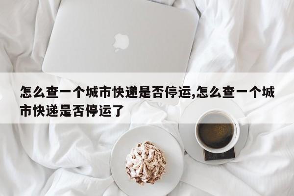 怎么查一个城市快递是否停运,怎么查一个城市快递是否停运了