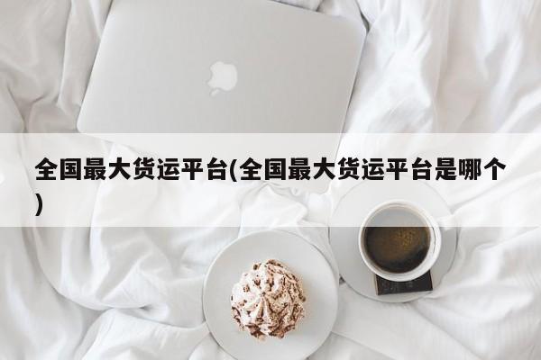 全国最大货运平台(全国最大货运平台是哪个)