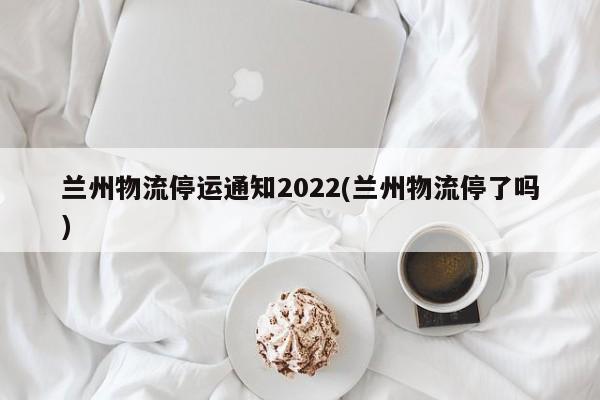 兰州物流停运通知2022(兰州物流停了吗)