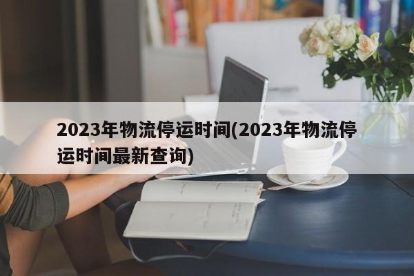 2023年物流停运时间(2023年物流停运时间最新查询)
