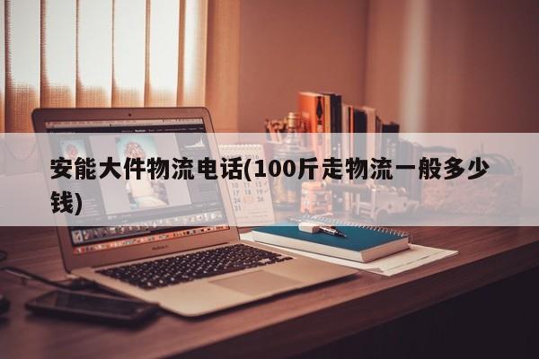 安能大件物流电话(100斤走物流一般多少钱)