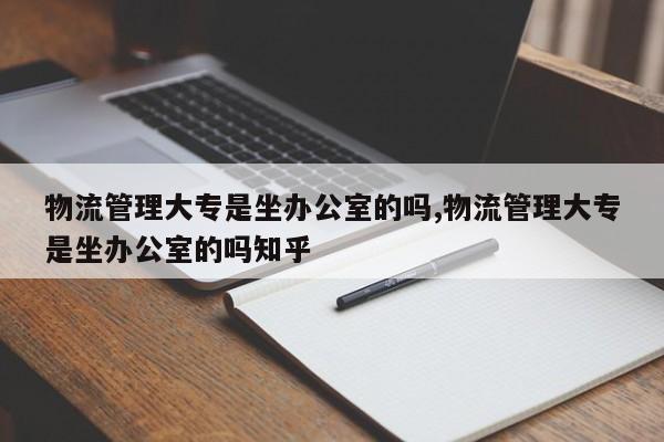 物流管理大专是坐办公室的吗,物流管理大专是坐办公室的吗知乎