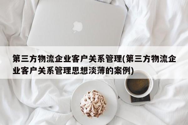 第三方物流企业客户关系管理(第三方物流企业客户关系管理思想淡薄的案例)