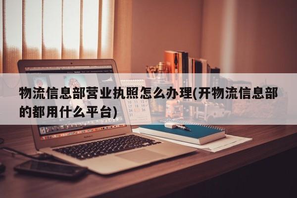物流信息部营业执照怎么办理(开物流信息部的都用什么平台)