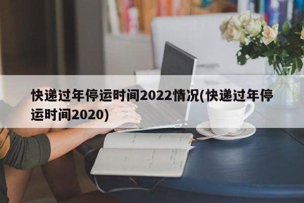 快递过年停运时间2022情况(快递过年停运时间2020)
