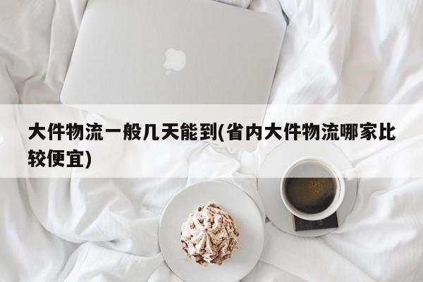 大件物流一般几天能到(省内大件物流哪家比较便宜)