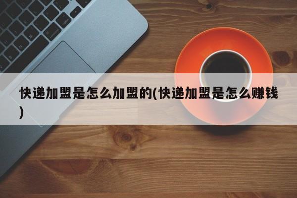 快递加盟是怎么加盟的(快递加盟是怎么赚钱)