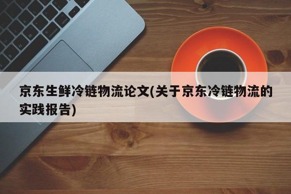 京东生鲜冷链物流论文(关于京东冷链物流的实践报告)