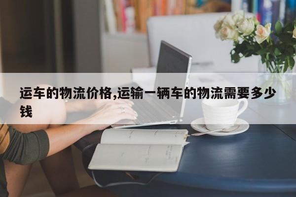 运车的物流价格,运输一辆车的物流需要多少钱