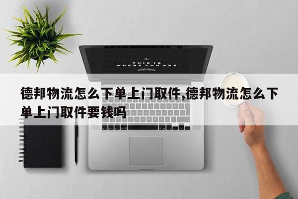 德邦物流怎么下单上门取件,德邦物流怎么下单上门取件要钱吗