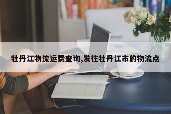 牡丹江物流运费查询,发往牡丹江市的物流点