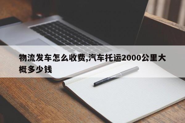 物流发车怎么收费,汽车托运2000公里大概多少钱
