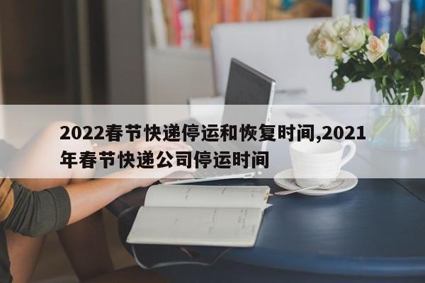 2022春节快递停运和恢复时间,2021年春节快递公司停运时间