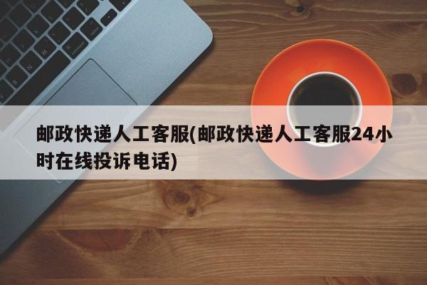 邮政快递人工客服(邮政快递人工客服24小时在线投诉电话)