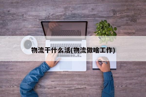 物流干什么活(物流做啥工作)