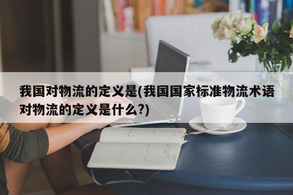 我国对物流的定义是(我国国家标准物流术语对物流的定义是什么?)